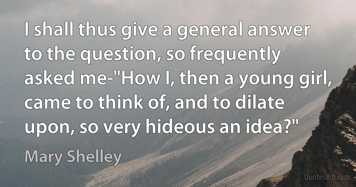 I shall thus give a general answer to the question, so frequently asked me-"How I, then a young girl, came to think of, and to dilate upon, so very hideous an idea?" (Mary Shelley)