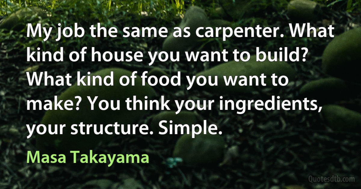 My job the same as carpenter. What kind of house you want to build? What kind of food you want to make? You think your ingredients, your structure. Simple. (Masa Takayama)