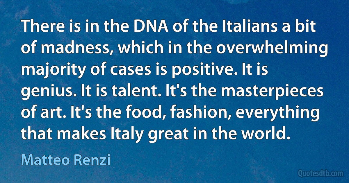 There is in the DNA of the Italians a bit of madness, which in the overwhelming majority of cases is positive. It is genius. It is talent. It's the masterpieces of art. It's the food, fashion, everything that makes Italy great in the world. (Matteo Renzi)