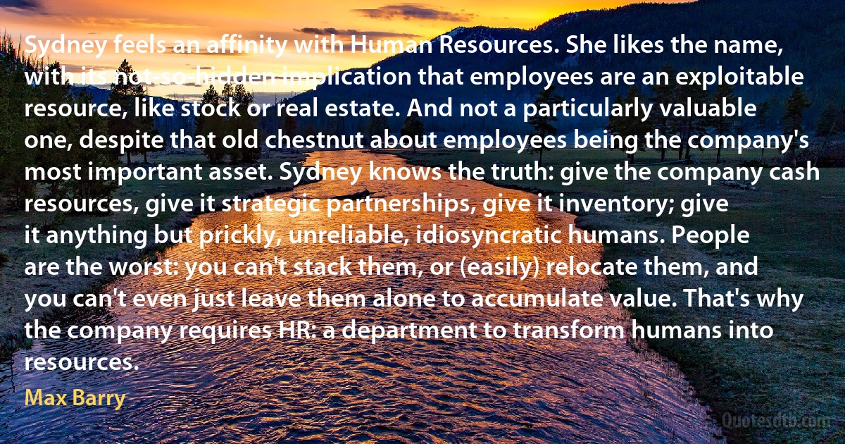 Sydney feels an affinity with Human Resources. She likes the name, with its not-so-hidden implication that employees are an exploitable resource, like stock or real estate. And not a particularly valuable one, despite that old chestnut about employees being the company's most important asset. Sydney knows the truth: give the company cash resources, give it strategic partnerships, give it inventory; give it anything but prickly, unreliable, idiosyncratic humans. People are the worst: you can't stack them, or (easily) relocate them, and you can't even just leave them alone to accumulate value. That's why the company requires HR: a department to transform humans into resources. (Max Barry)