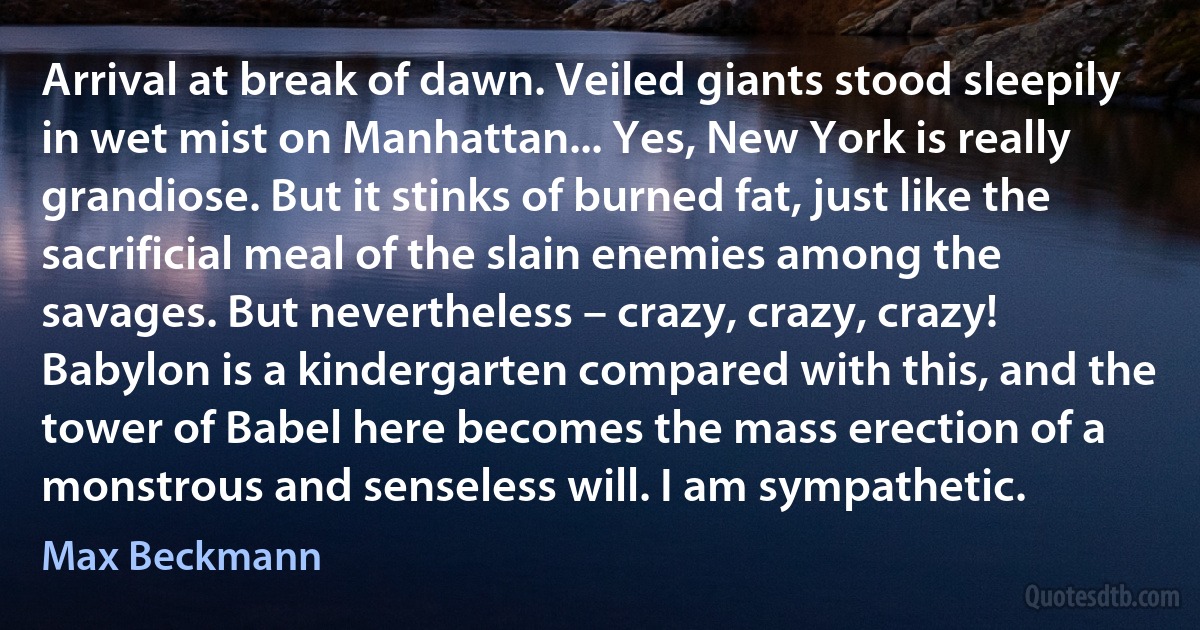 Arrival at break of dawn. Veiled giants stood sleepily in wet mist on Manhattan... Yes, New York is really grandiose. But it stinks of burned fat, just like the sacrificial meal of the slain enemies among the savages. But nevertheless – crazy, crazy, crazy! Babylon is a kindergarten compared with this, and the tower of Babel here becomes the mass erection of a monstrous and senseless will. I am sympathetic. (Max Beckmann)