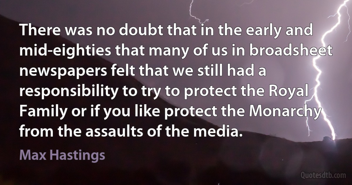 There was no doubt that in the early and mid-eighties that many of us in broadsheet newspapers felt that we still had a responsibility to try to protect the Royal Family or if you like protect the Monarchy from the assaults of the media. (Max Hastings)