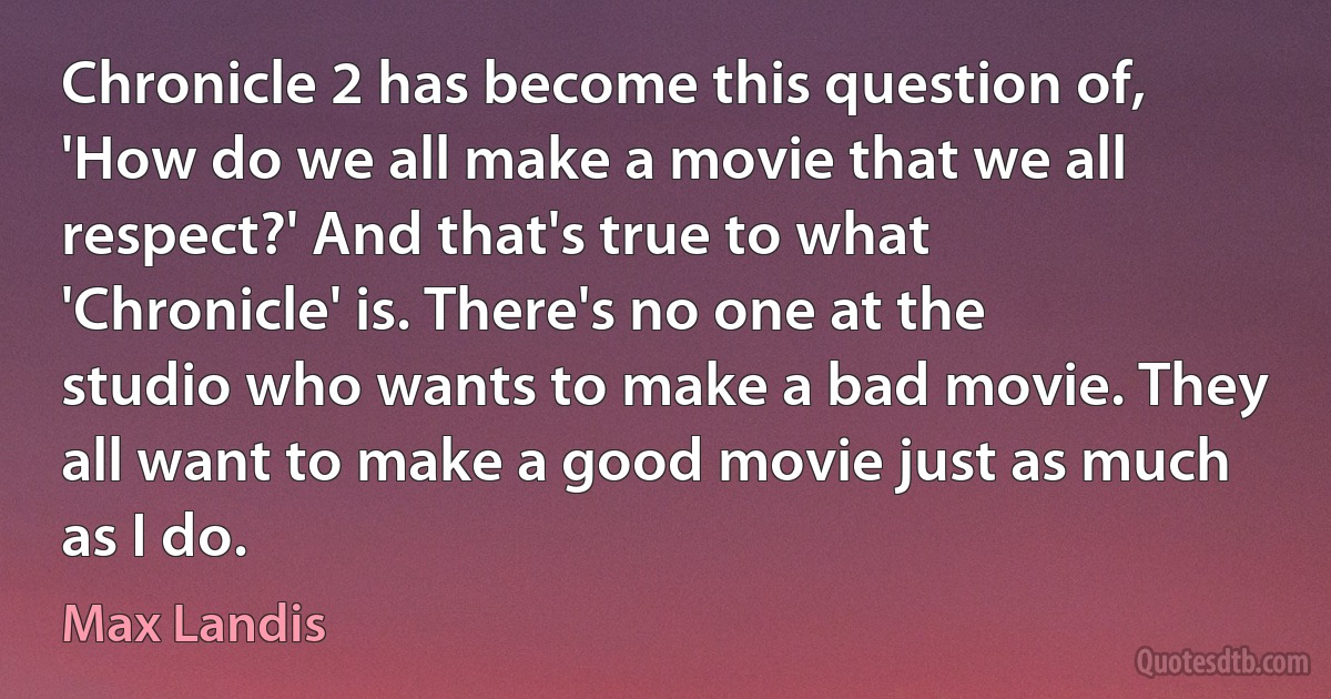 Chronicle 2 has become this question of, 'How do we all make a movie that we all respect?' And that's true to what 'Chronicle' is. There's no one at the studio who wants to make a bad movie. They all want to make a good movie just as much as I do. (Max Landis)