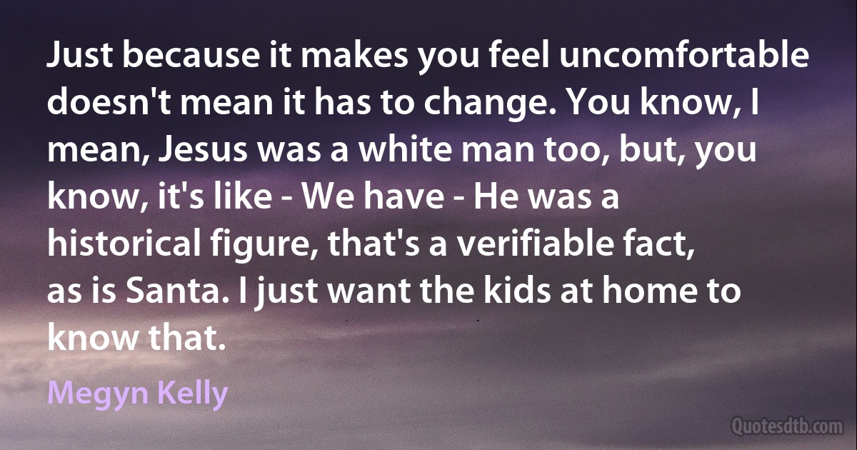 Just because it makes you feel uncomfortable doesn't mean it has to change. You know, I mean, Jesus was a white man too, but, you know, it's like - We have - He was a historical figure, that's a verifiable fact, as is Santa. I just want the kids at home to know that. (Megyn Kelly)