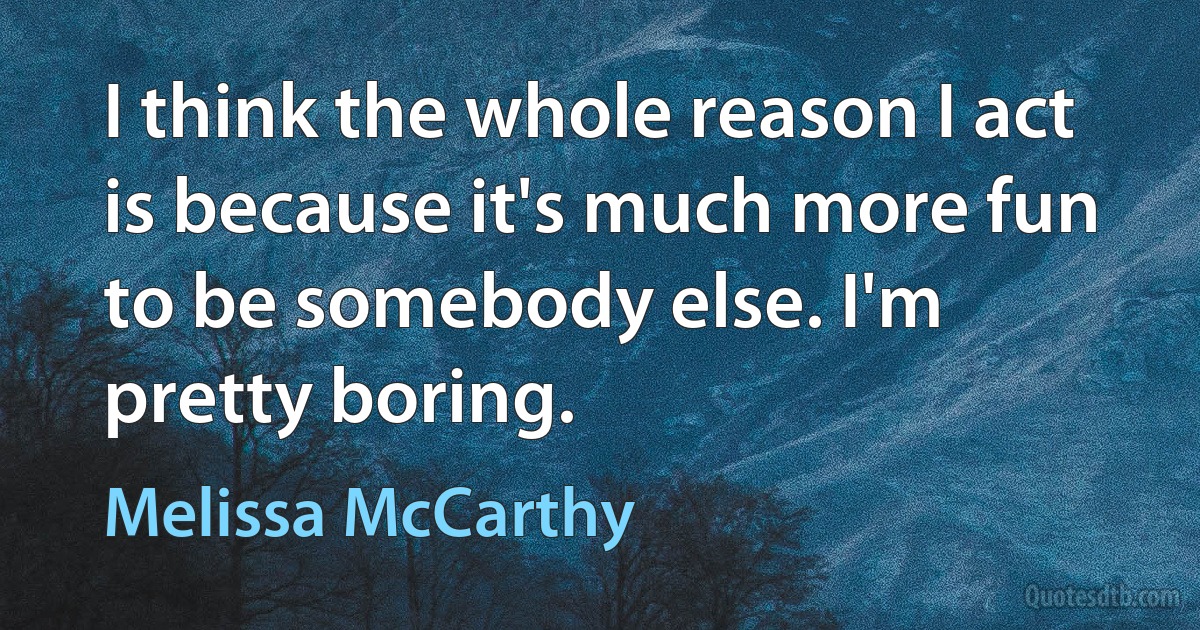 I think the whole reason I act is because it's much more fun to be somebody else. I'm pretty boring. (Melissa McCarthy)