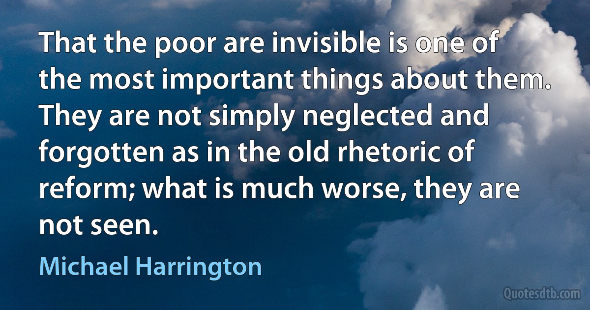 That the poor are invisible is one of the most important things about them. They are not simply neglected and forgotten as in the old rhetoric of reform; what is much worse, they are not seen. (Michael Harrington)