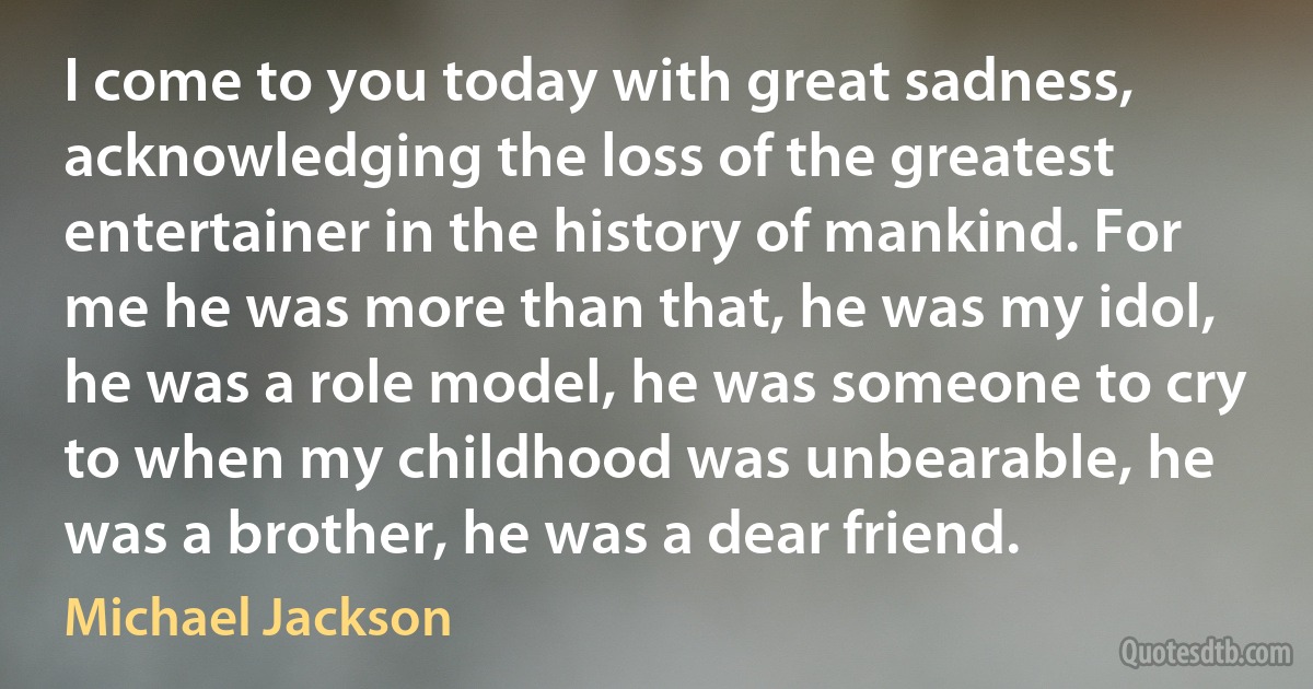 I come to you today with great sadness, acknowledging the loss of the greatest entertainer in the history of mankind. For me he was more than that, he was my idol, he was a role model, he was someone to cry to when my childhood was unbearable, he was a brother, he was a dear friend. (Michael Jackson)