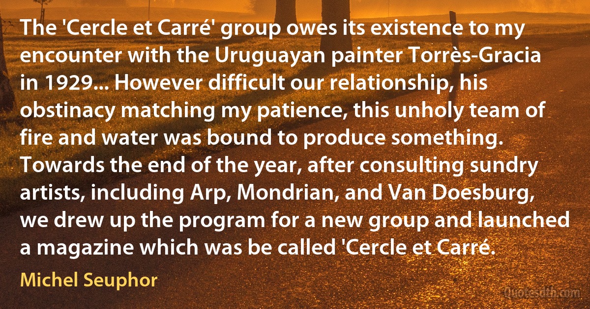 The 'Cercle et Carré' group owes its existence to my encounter with the Uruguayan painter Torrès-Gracia in 1929... However difficult our relationship, his obstinacy matching my patience, this unholy team of fire and water was bound to produce something. Towards the end of the year, after consulting sundry artists, including Arp, Mondrian, and Van Doesburg, we drew up the program for a new group and launched a magazine which was be called 'Cercle et Carré. (Michel Seuphor)