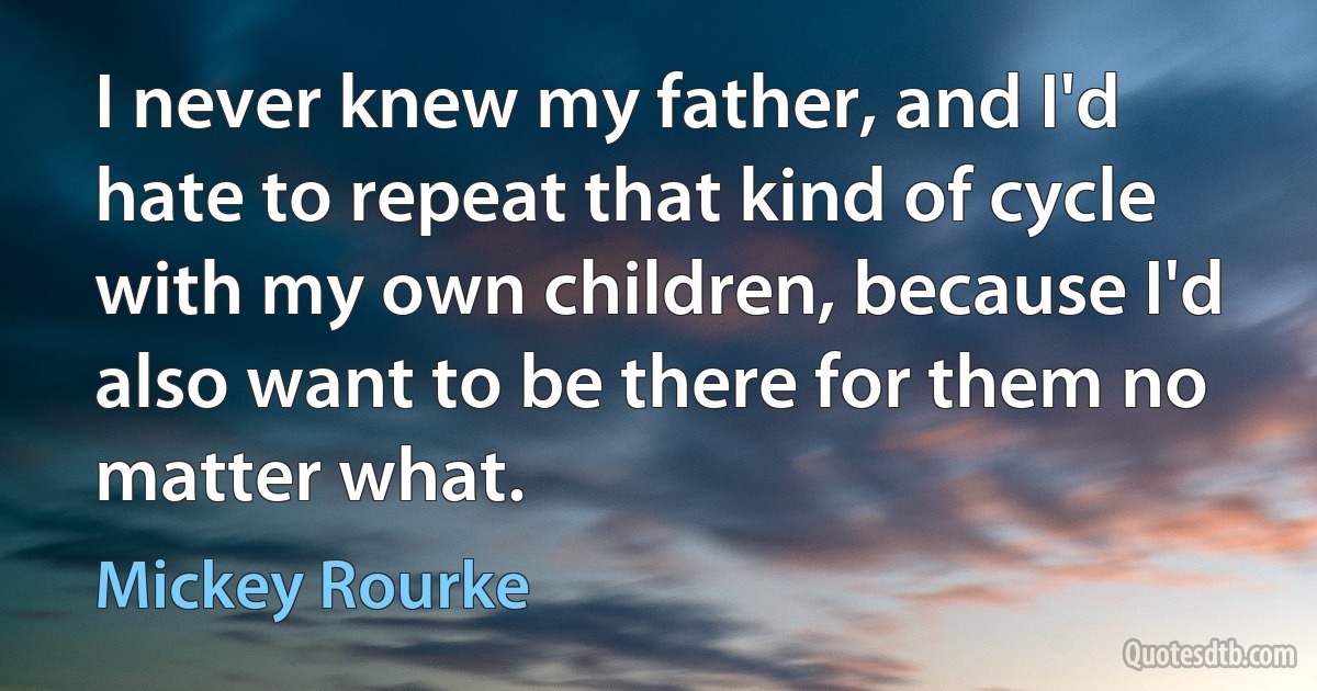 I never knew my father, and I'd hate to repeat that kind of cycle with my own children, because I'd also want to be there for them no matter what. (Mickey Rourke)