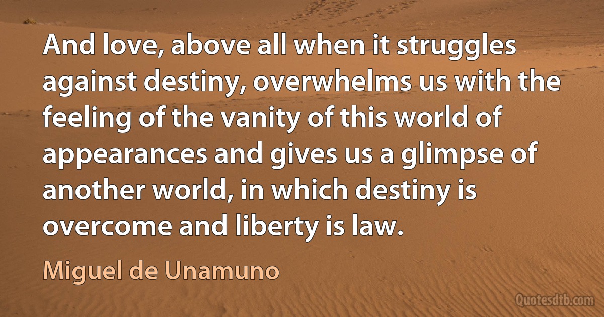 And love, above all when it struggles against destiny, overwhelms us with the feeling of the vanity of this world of appearances and gives us a glimpse of another world, in which destiny is overcome and liberty is law. (Miguel de Unamuno)