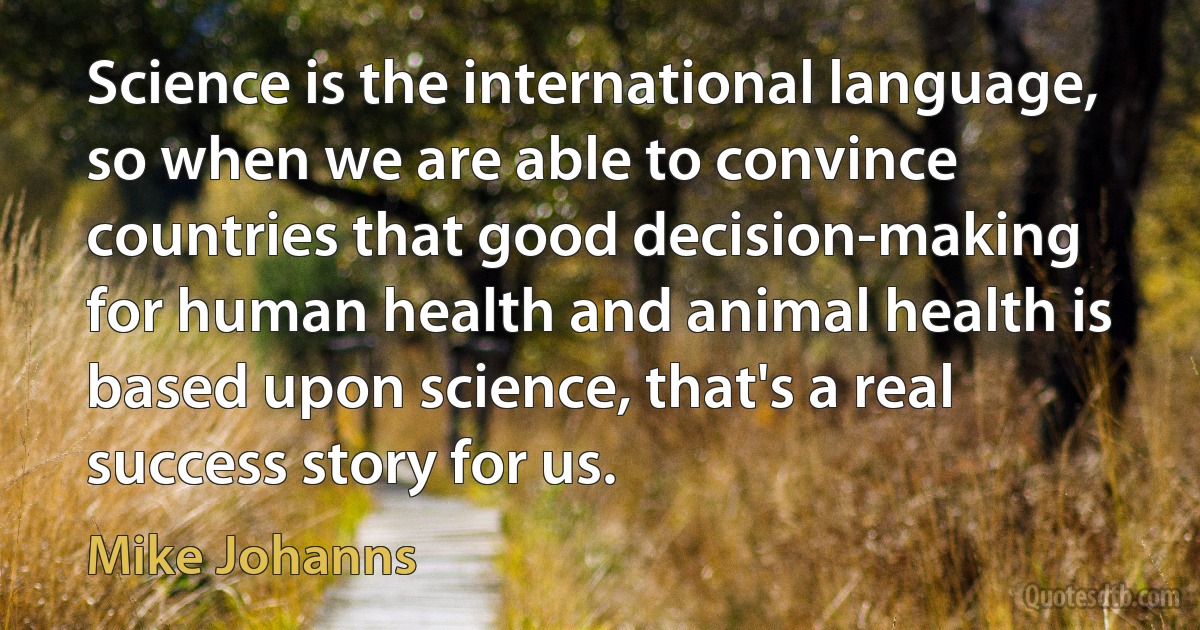 Science is the international language, so when we are able to convince countries that good decision-making for human health and animal health is based upon science, that's a real success story for us. (Mike Johanns)