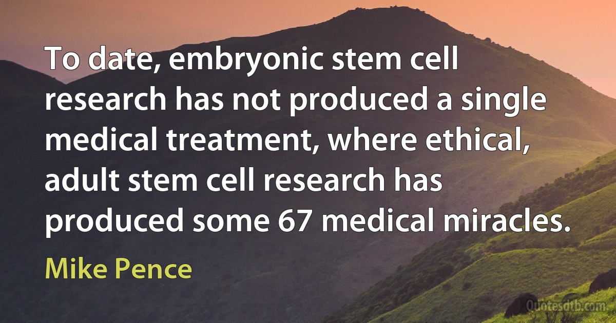 To date, embryonic stem cell research has not produced a single medical treatment, where ethical, adult stem cell research has produced some 67 medical miracles. (Mike Pence)