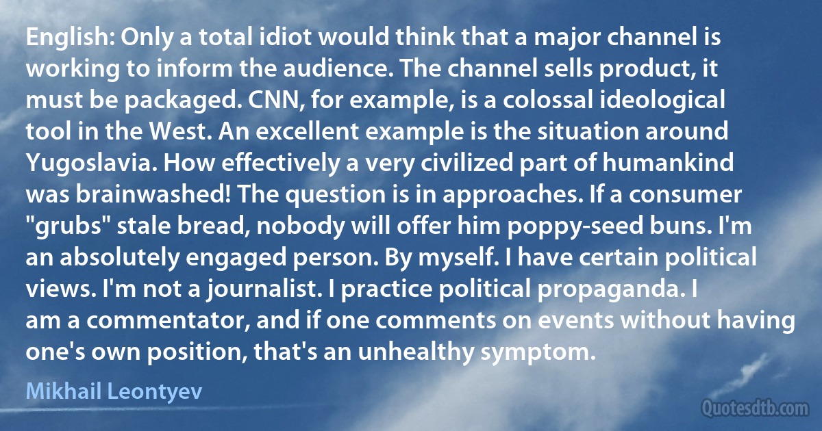 English: Only a total idiot would think that a major channel is working to inform the audience. The channel sells product, it must be packaged. CNN, for example, is a colossal ideological tool in the West. An excellent example is the situation around Yugoslavia. How effectively a very civilized part of humankind was brainwashed! The question is in approaches. If a consumer "grubs" stale bread, nobody will offer him poppy-seed buns. I'm an absolutely engaged person. By myself. I have certain political views. I'm not a journalist. I practice political propaganda. I am a commentator, and if one comments on events without having one's own position, that's an unhealthy symptom. (Mikhail Leontyev)