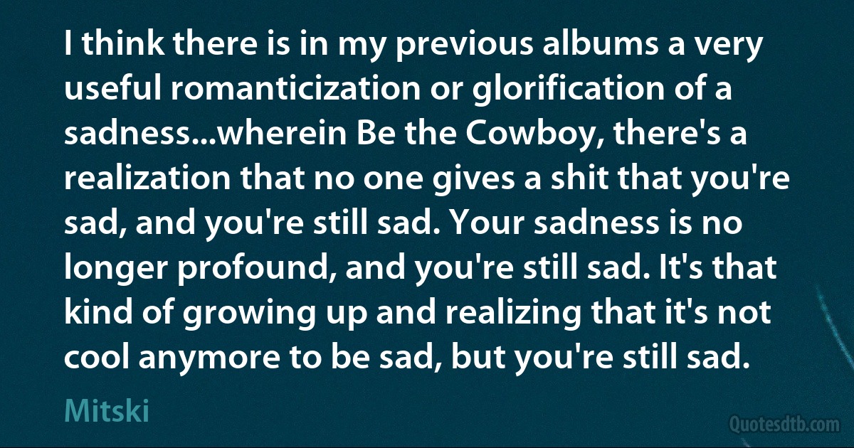 I think there is in my previous albums a very useful romanticization or glorification of a sadness...wherein Be the Cowboy, there's a realization that no one gives a shit that you're sad, and you're still sad. Your sadness is no longer profound, and you're still sad. It's that kind of growing up and realizing that it's not cool anymore to be sad, but you're still sad. (Mitski)