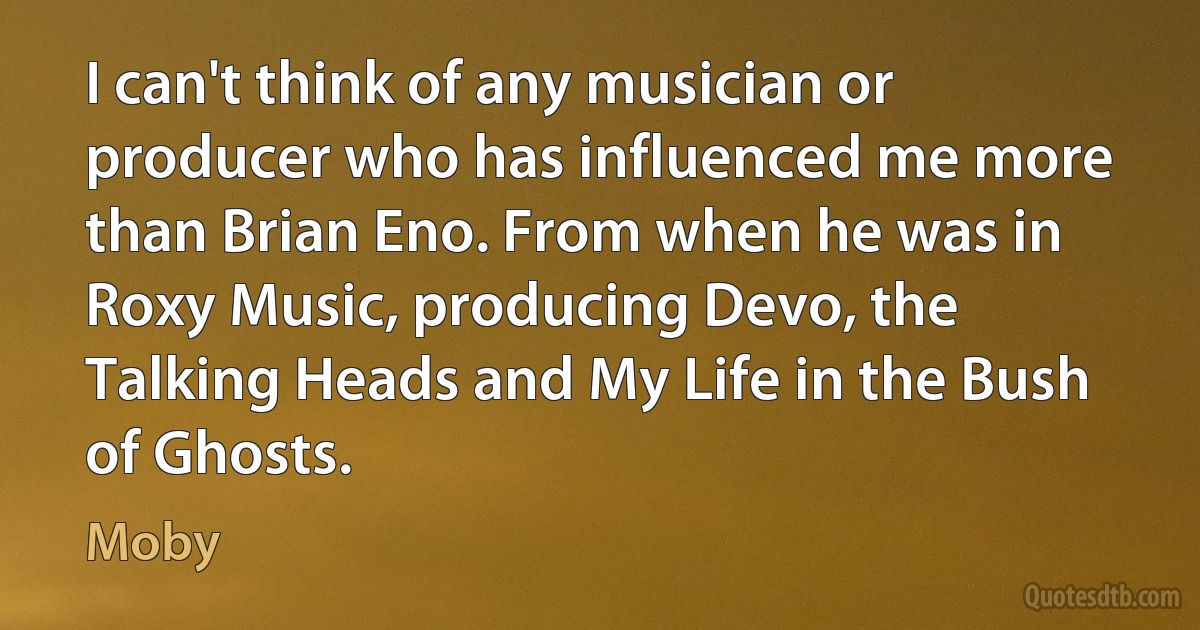 I can't think of any musician or producer who has influenced me more than Brian Eno. From when he was in Roxy Music, producing Devo, the Talking Heads and My Life in the Bush of Ghosts. (Moby)