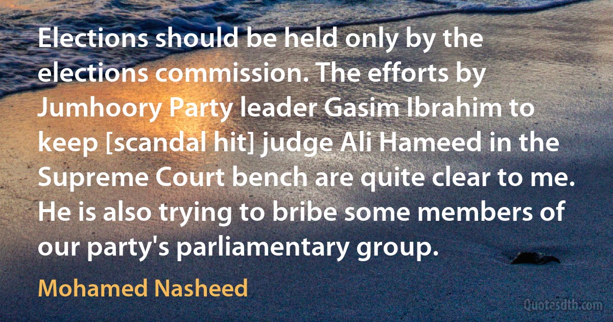 Elections should be held only by the elections commission. The efforts by Jumhoory Party leader Gasim Ibrahim to keep [scandal hit] judge Ali Hameed in the Supreme Court bench are quite clear to me. He is also trying to bribe some members of our party's parliamentary group. (Mohamed Nasheed)