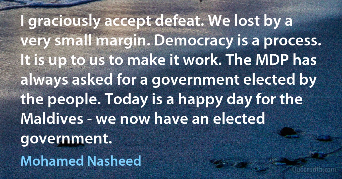 I graciously accept defeat. We lost by a very small margin. Democracy is a process. It is up to us to make it work. The MDP has always asked for a government elected by the people. Today is a happy day for the Maldives - we now have an elected government. (Mohamed Nasheed)