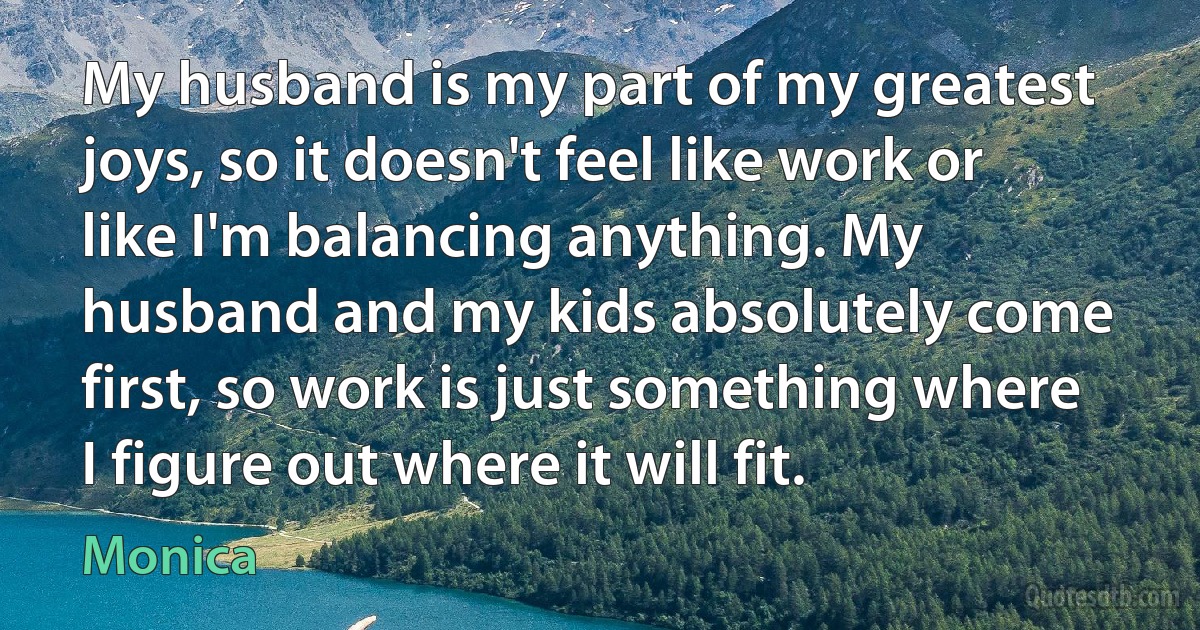 My husband is my part of my greatest joys, so it doesn't feel like work or like I'm balancing anything. My husband and my kids absolutely come first, so work is just something where I figure out where it will fit. (Monica)