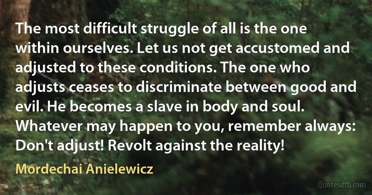 The most difficult struggle of all is the one within ourselves. Let us not get accustomed and adjusted to these conditions. The one who adjusts ceases to discriminate between good and evil. He becomes a slave in body and soul. Whatever may happen to you, remember always: Don't adjust! Revolt against the reality! (Mordechai Anielewicz)