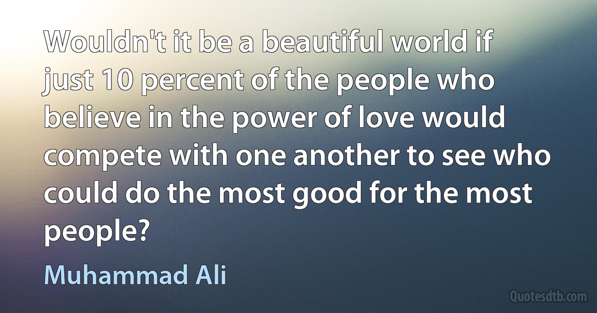 Wouldn't it be a beautiful world if just 10 percent of the people who believe in the power of love would compete with one another to see who could do the most good for the most people? (Muhammad Ali)