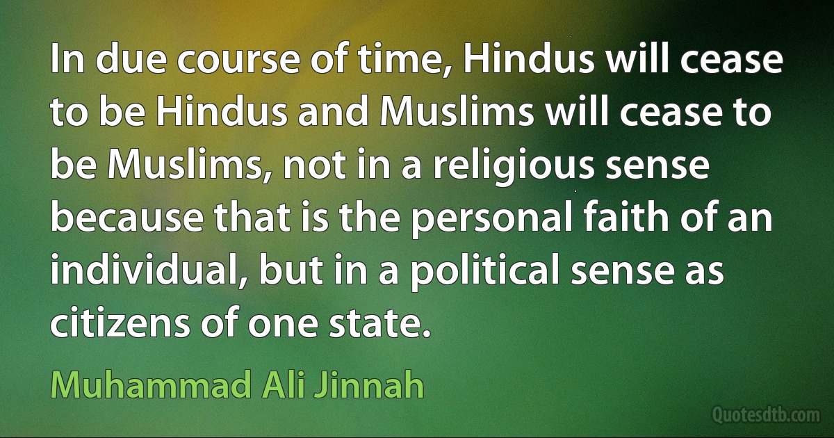 In due course of time, Hindus will cease to be Hindus and Muslims will cease to be Muslims, not in a religious sense because that is the personal faith of an individual, but in a political sense as citizens of one state. (Muhammad Ali Jinnah)