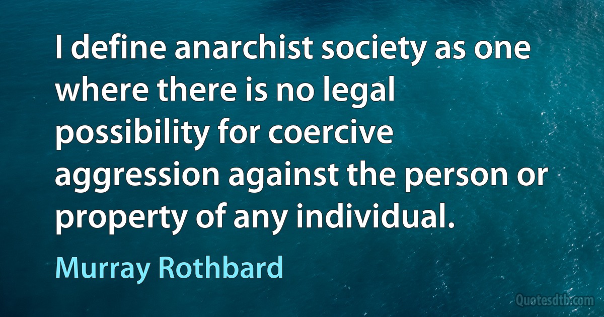 I define anarchist society as one where there is no legal possibility for coercive aggression against the person or property of any individual. (Murray Rothbard)