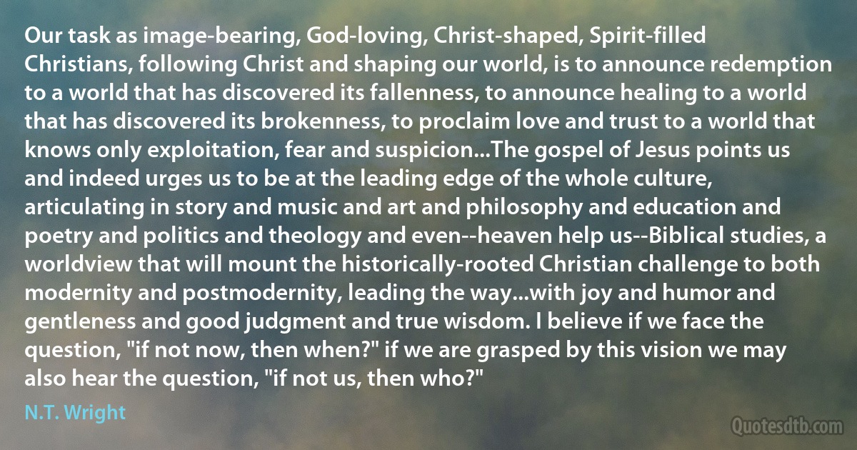 Our task as image-bearing, God-loving, Christ-shaped, Spirit-filled Christians, following Christ and shaping our world, is to announce redemption to a world that has discovered its fallenness, to announce healing to a world that has discovered its brokenness, to proclaim love and trust to a world that knows only exploitation, fear and suspicion...The gospel of Jesus points us and indeed urges us to be at the leading edge of the whole culture, articulating in story and music and art and philosophy and education and poetry and politics and theology and even--heaven help us--Biblical studies, a worldview that will mount the historically-rooted Christian challenge to both modernity and postmodernity, leading the way...with joy and humor and gentleness and good judgment and true wisdom. I believe if we face the question, "if not now, then when?" if we are grasped by this vision we may also hear the question, "if not us, then who?" (N.T. Wright)