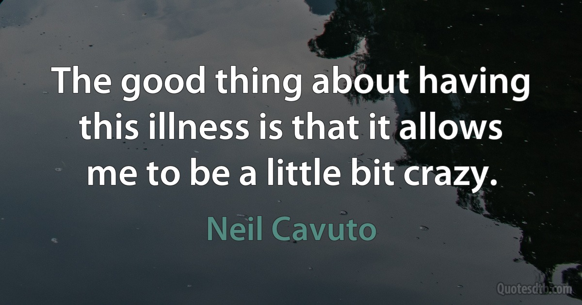 The good thing about having this illness is that it allows me to be a little bit crazy. (Neil Cavuto)