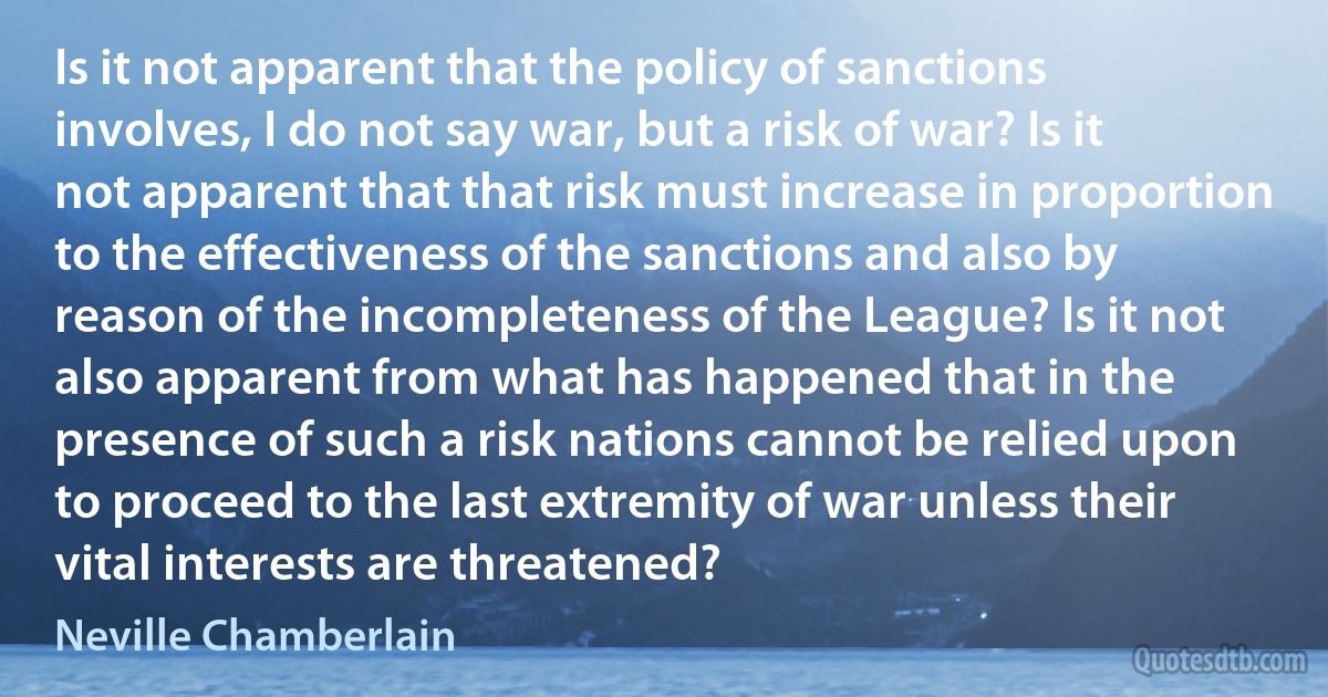 Is it not apparent that the policy of sanctions involves, I do not say war, but a risk of war? Is it not apparent that that risk must increase in proportion to the effectiveness of the sanctions and also by reason of the incompleteness of the League? Is it not also apparent from what has happened that in the presence of such a risk nations cannot be relied upon to proceed to the last extremity of war unless their vital interests are threatened? (Neville Chamberlain)