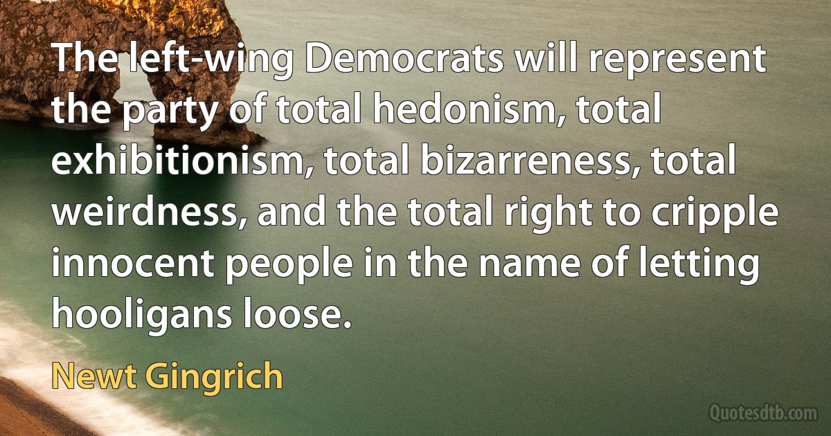 The left-wing Democrats will represent the party of total hedonism, total exhibitionism, total bizarreness, total weirdness, and the total right to cripple innocent people in the name of letting hooligans loose. (Newt Gingrich)