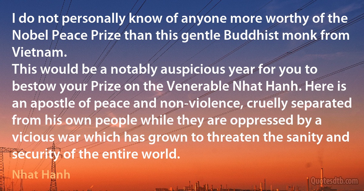 I do not personally know of anyone more worthy of the Nobel Peace Prize than this gentle Buddhist monk from Vietnam.
This would be a notably auspicious year for you to bestow your Prize on the Venerable Nhat Hanh. Here is an apostle of peace and non-violence, cruelly separated from his own people while they are oppressed by a vicious war which has grown to threaten the sanity and security of the entire world. (Nhat Hanh)