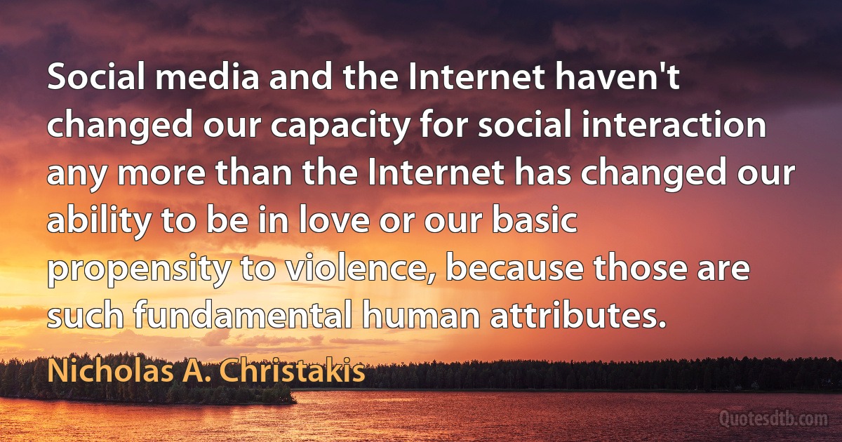 Social media and the Internet haven't changed our capacity for social interaction any more than the Internet has changed our ability to be in love or our basic propensity to violence, because those are such fundamental human attributes. (Nicholas A. Christakis)