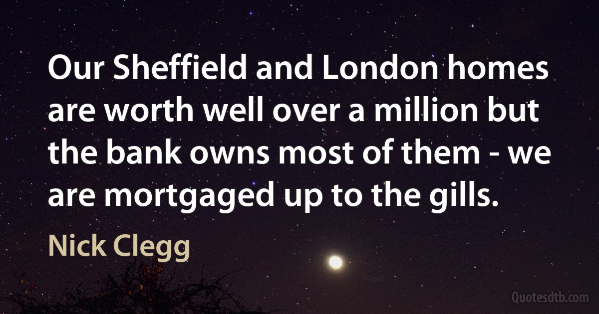 Our Sheffield and London homes are worth well over a million but the bank owns most of them - we are mortgaged up to the gills. (Nick Clegg)