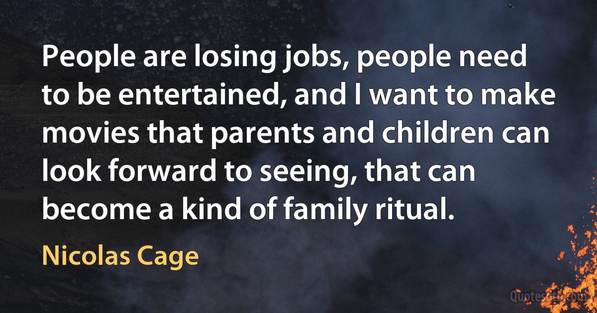 People are losing jobs, people need to be entertained, and I want to make movies that parents and children can look forward to seeing, that can become a kind of family ritual. (Nicolas Cage)