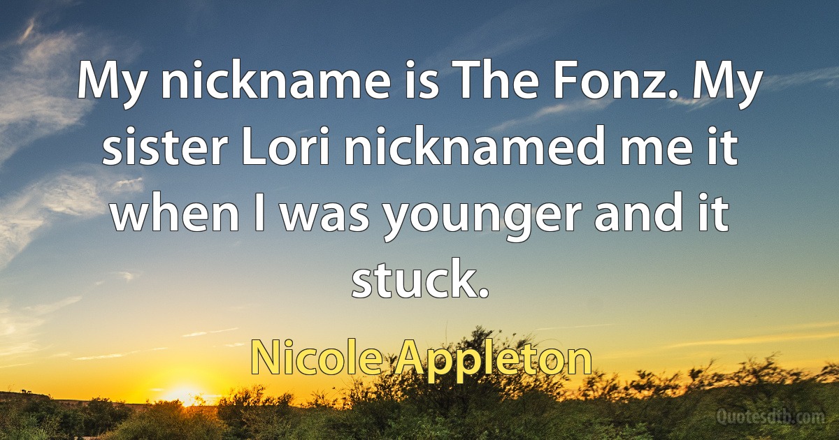 My nickname is The Fonz. My sister Lori nicknamed me it when I was younger and it stuck. (Nicole Appleton)