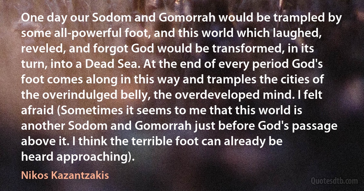 One day our Sodom and Gomorrah would be trampled by some all-powerful foot, and this world which laughed, reveled, and forgot God would be transformed, in its turn, into a Dead Sea. At the end of every period God's foot comes along in this way and tramples the cities of the overindulged belly, the overdeveloped mind. I felt afraid (Sometimes it seems to me that this world is another Sodom and Gomorrah just before God's passage above it. I think the terrible foot can already be heard approaching). (Nikos Kazantzakis)