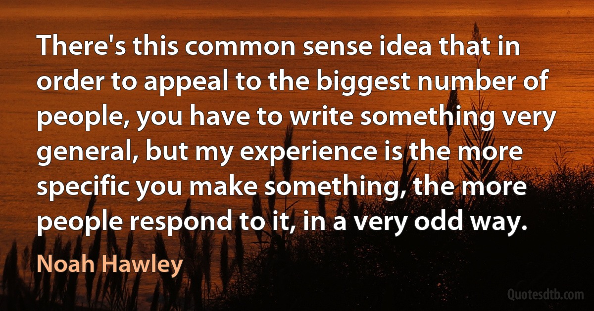 There's this common sense idea that in order to appeal to the biggest number of people, you have to write something very general, but my experience is the more specific you make something, the more people respond to it, in a very odd way. (Noah Hawley)