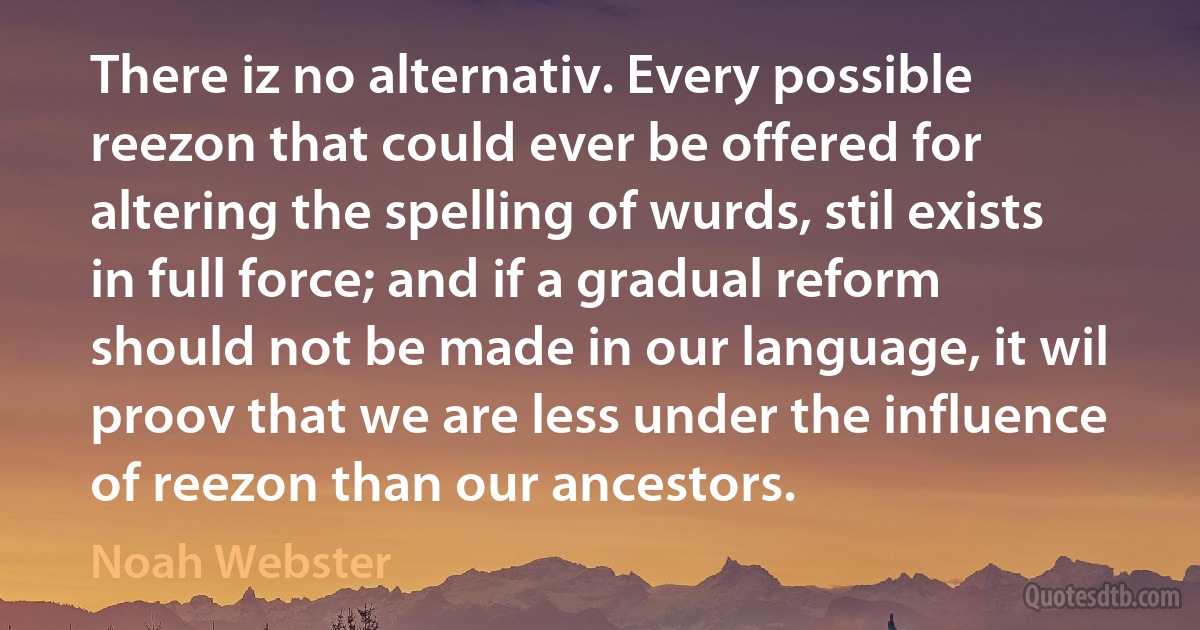 There iz no alternativ. Every possible reezon that could ever be offered for altering the spelling of wurds, stil exists in full force; and if a gradual reform should not be made in our language, it wil proov that we are less under the influence of reezon than our ancestors. (Noah Webster)