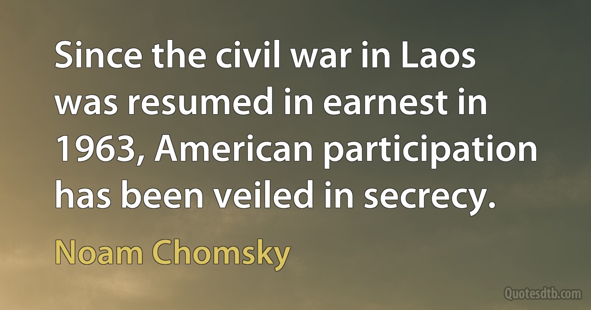 Since the civil war in Laos was resumed in earnest in 1963, American participation has been veiled in secrecy. (Noam Chomsky)