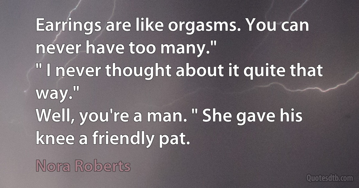 Earrings are like orgasms. You can never have too many."
" I never thought about it quite that way."
Well, you're a man. " She gave his knee a friendly pat. (Nora Roberts)