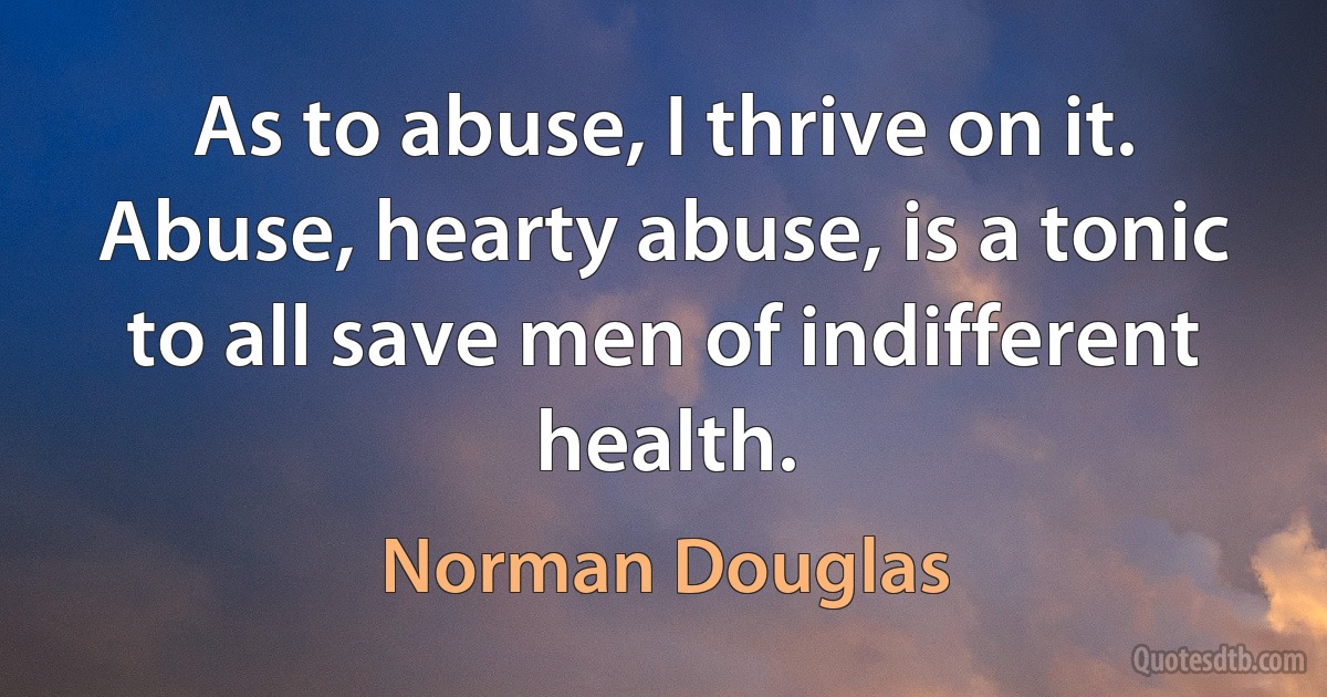 As to abuse, I thrive on it. Abuse, hearty abuse, is a tonic to all save men of indifferent health. (Norman Douglas)