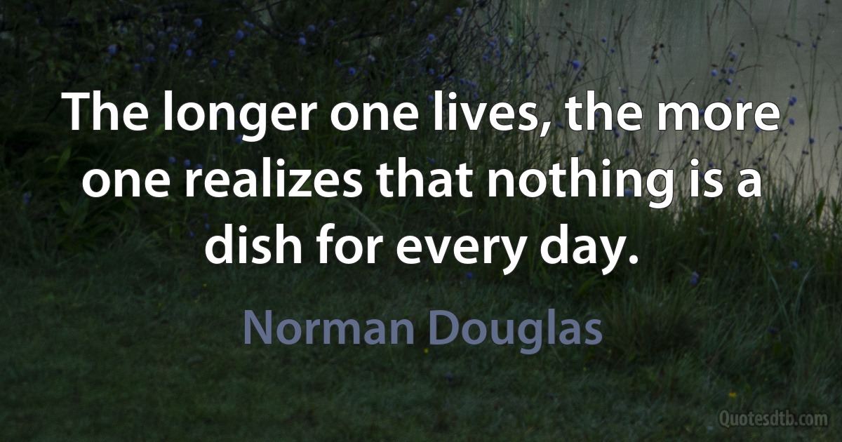 The longer one lives, the more one realizes that nothing is a dish for every day. (Norman Douglas)