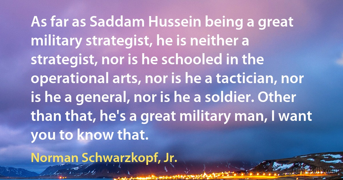 As far as Saddam Hussein being a great military strategist, he is neither a strategist, nor is he schooled in the operational arts, nor is he a tactician, nor is he a general, nor is he a soldier. Other than that, he's a great military man, I want you to know that. (Norman Schwarzkopf, Jr.)