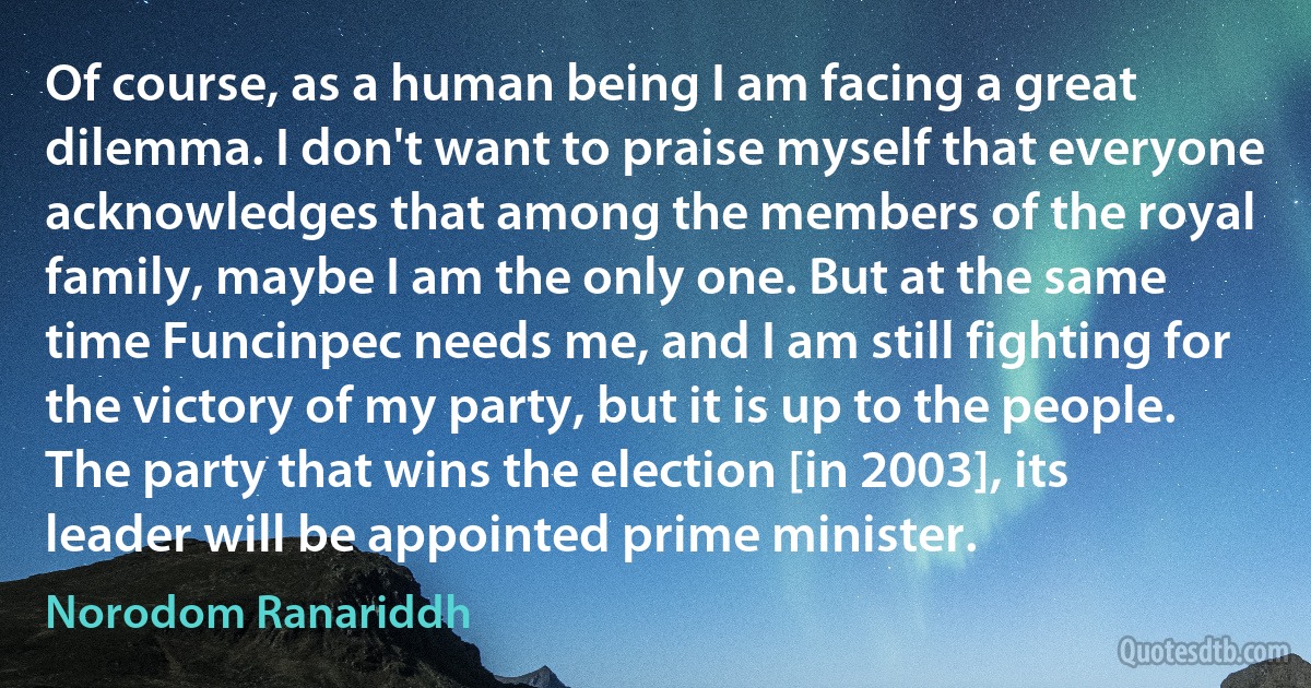 Of course, as a human being I am facing a great dilemma. I don't want to praise myself that everyone acknowledges that among the members of the royal family, maybe I am the only one. But at the same time Funcinpec needs me, and I am still fighting for the victory of my party, but it is up to the people. The party that wins the election [in 2003], its leader will be appointed prime minister. (Norodom Ranariddh)