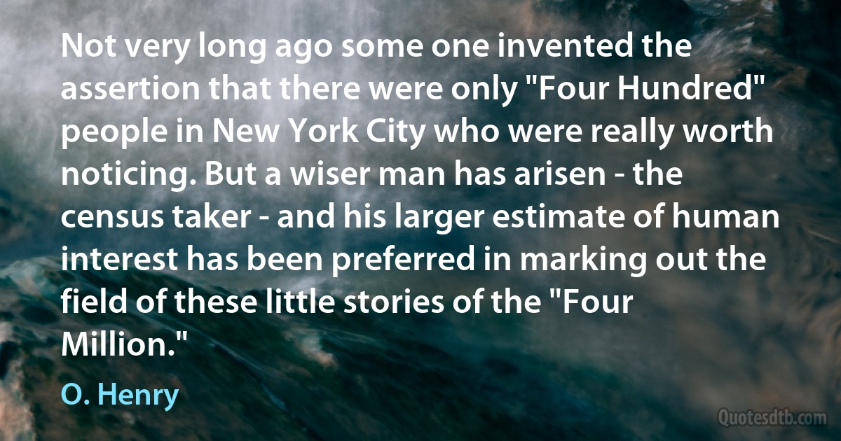 Not very long ago some one invented the assertion that there were only "Four Hundred" people in New York City who were really worth noticing. But a wiser man has arisen - the census taker - and his larger estimate of human interest has been preferred in marking out the field of these little stories of the "Four Million." (O. Henry)