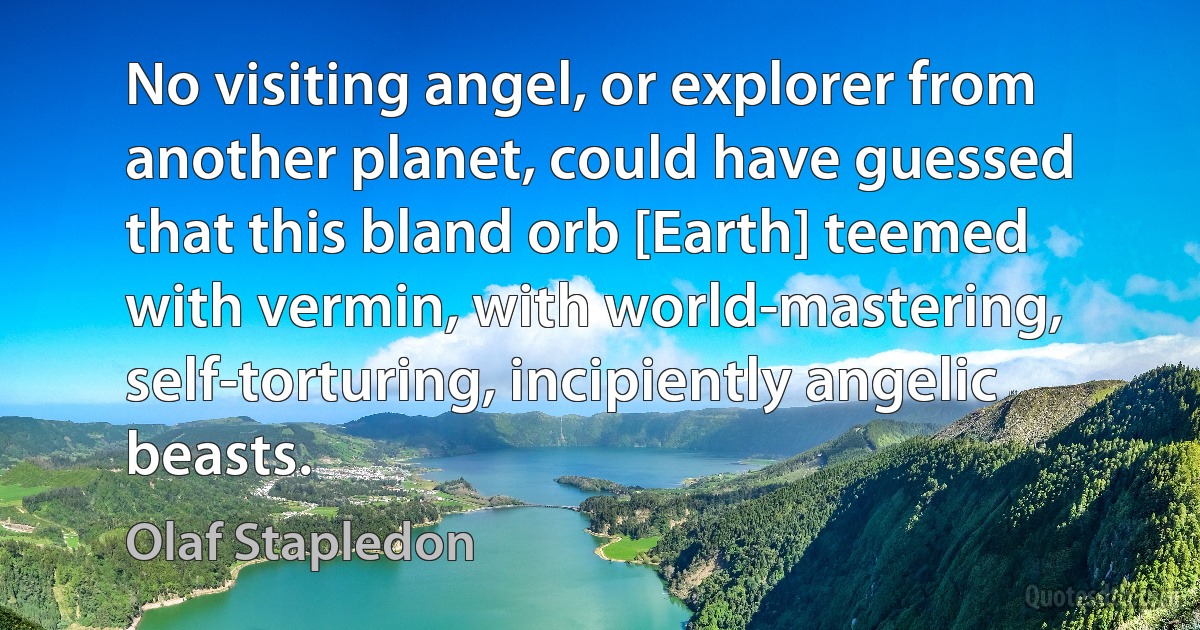 No visiting angel, or explorer from another planet, could have guessed that this bland orb [Earth] teemed with vermin, with world-mastering, self-torturing, incipiently angelic beasts. (Olaf Stapledon)