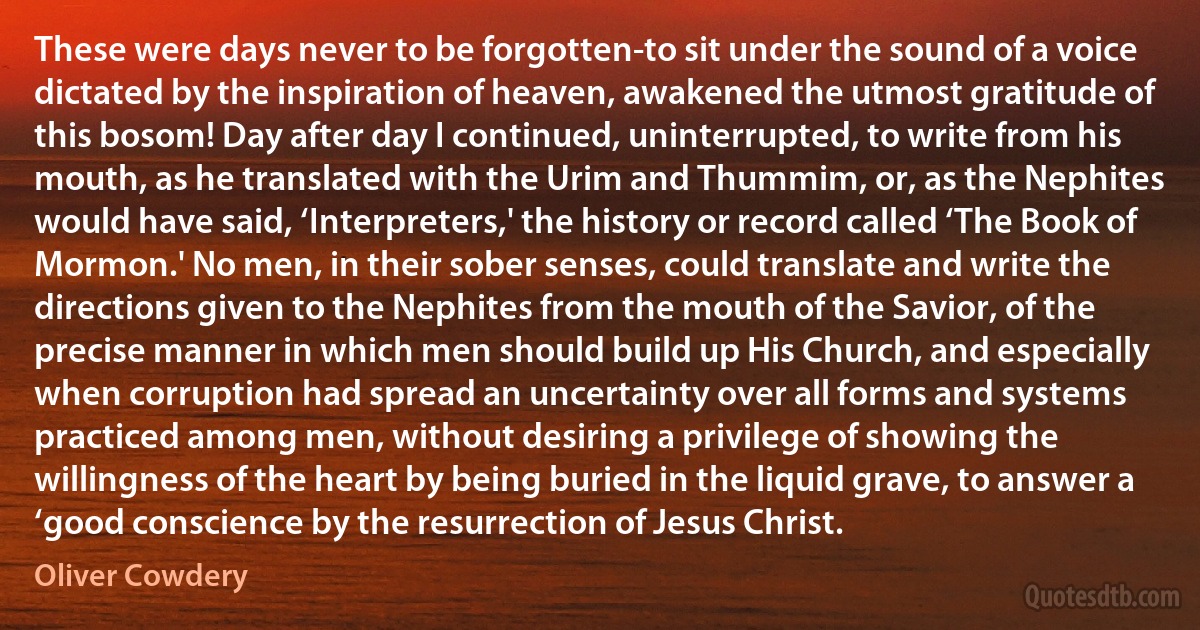 These were days never to be forgotten-to sit under the sound of a voice dictated by the inspiration of heaven, awakened the utmost gratitude of this bosom! Day after day I continued, uninterrupted, to write from his mouth, as he translated with the Urim and Thummim, or, as the Nephites would have said, ‘Interpreters,' the history or record called ‘The Book of Mormon.' No men, in their sober senses, could translate and write the directions given to the Nephites from the mouth of the Savior, of the precise manner in which men should build up His Church, and especially when corruption had spread an uncertainty over all forms and systems practiced among men, without desiring a privilege of showing the willingness of the heart by being buried in the liquid grave, to answer a ‘good conscience by the resurrection of Jesus Christ. (Oliver Cowdery)