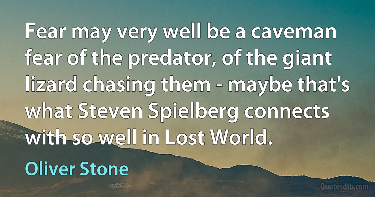 Fear may very well be a caveman fear of the predator, of the giant lizard chasing them - maybe that's what Steven Spielberg connects with so well in Lost World. (Oliver Stone)