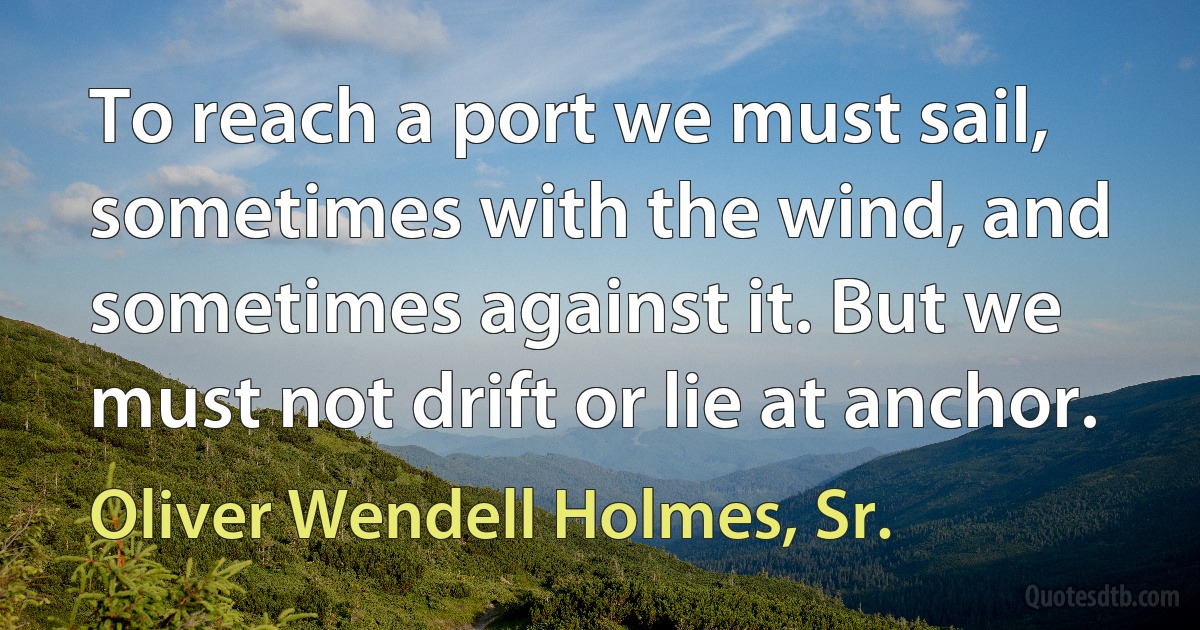 To reach a port we must sail, sometimes with the wind, and sometimes against it. But we must not drift or lie at anchor. (Oliver Wendell Holmes, Sr.)