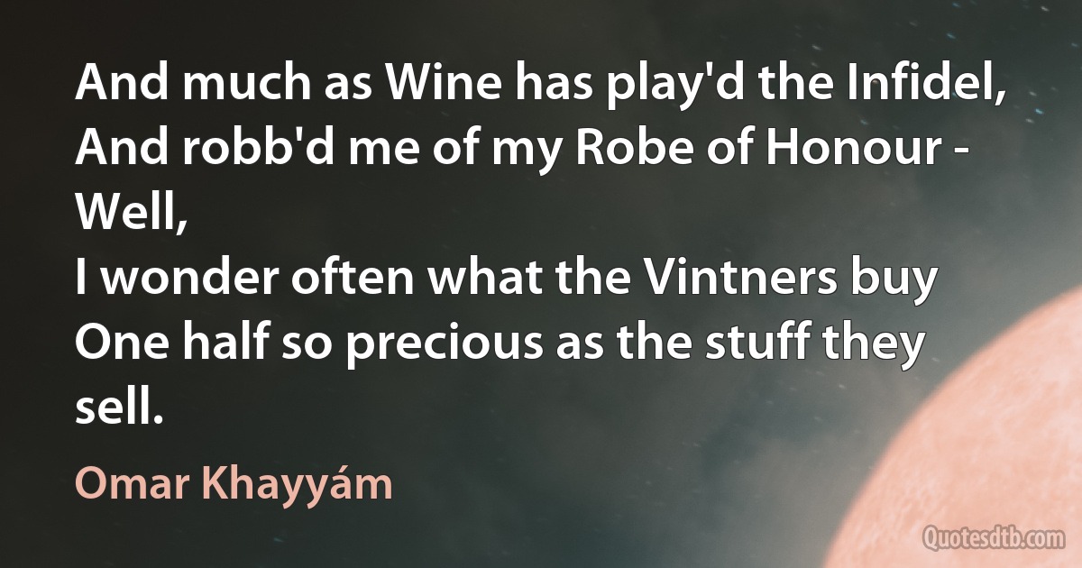 And much as Wine has play'd the Infidel,
And robb'd me of my Robe of Honour - Well,
I wonder often what the Vintners buy
One half so precious as the stuff they sell. (Omar Khayyám)